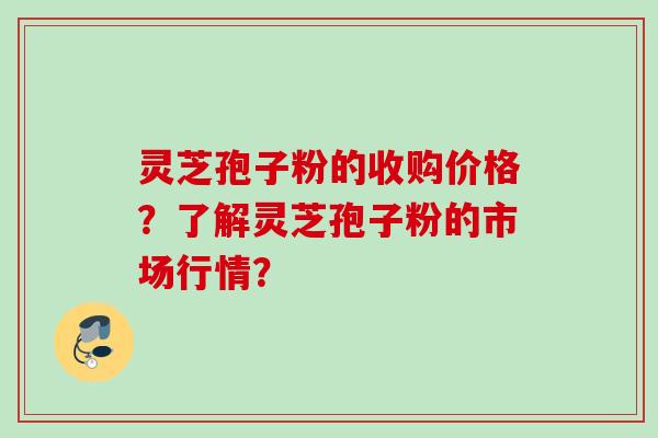 灵芝孢子粉的收购价格？了解灵芝孢子粉的市场行情？