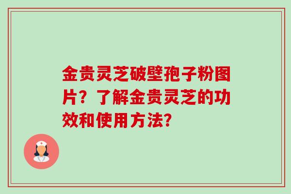 金贵灵芝破壁孢子粉图片?了解金贵灵芝的功效和使用方法? 金贵灵芝破壁孢子粉图片?了解金贵灵芝的功效和使用方法?