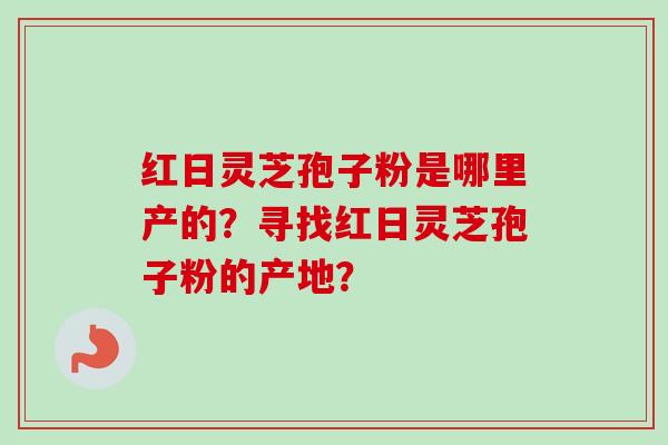 红日灵芝孢子粉是哪里产的？寻找红日灵芝孢子粉的产地？