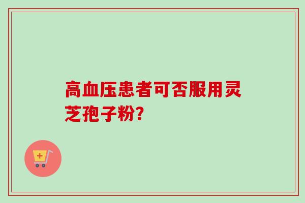 高患者可否服用灵芝孢子粉? 高患者可否服用灵芝孢子粉?