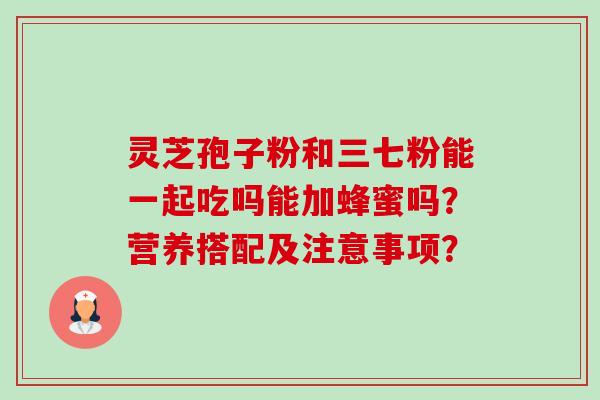灵芝孢子粉和三七粉能一起吃吗能加蜂蜜吗?营养搭配及注意事项? 灵芝孢子粉和三七粉能一起吃吗能加蜂蜜吗?营养搭配及注意事项?