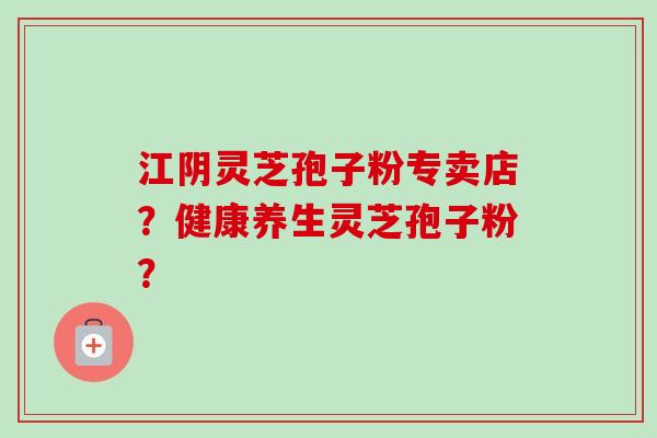 江阴灵芝孢子粉专卖店？健康养生灵芝孢子粉？