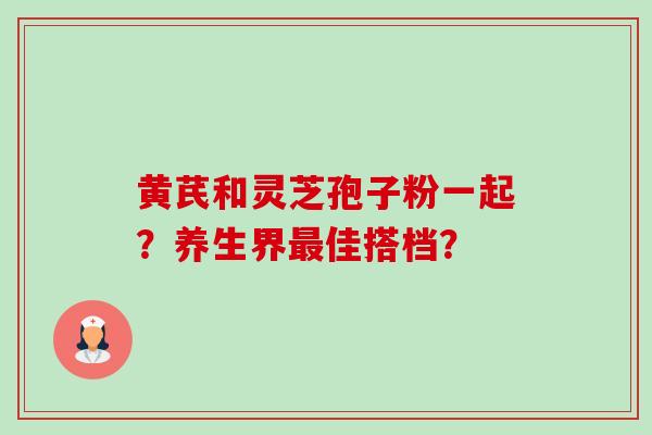 黄芪和灵芝孢子粉一起？养生界佳搭档？