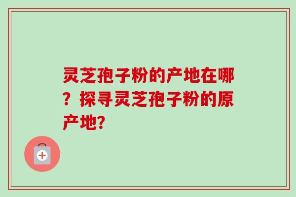 灵芝孢子粉的产地在哪？探寻灵芝孢子粉的原产地？