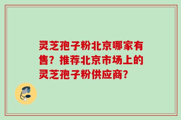 灵芝孢子粉北京哪家有售？推荐北京市场上的灵芝孢子粉供应商？