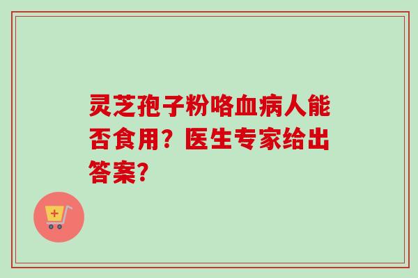 灵芝孢子粉咯人能否食用？医生专家给出答案？