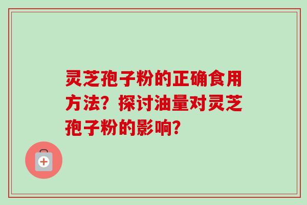 灵芝孢子粉的正确食用方法?探讨油量对灵芝孢子粉的影响? 灵芝孢子粉的正确食用方法?探讨油量对灵芝孢子粉的影响?