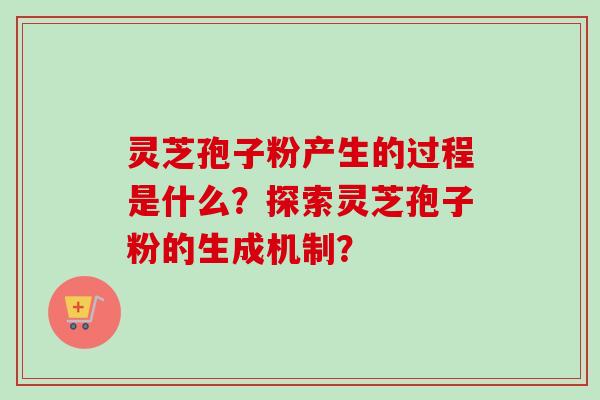 灵芝孢子粉产生的过程是什么？探索灵芝孢子粉的生成机制？