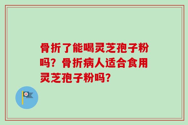 骨折了能喝灵芝孢子粉吗？骨折病人适合食用灵芝孢子粉吗？