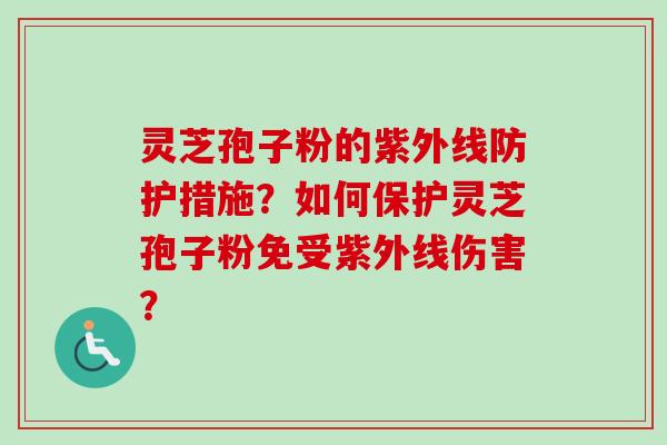 灵芝孢子粉的紫外线防护措施？如何保护灵芝孢子粉免受紫外线伤害？