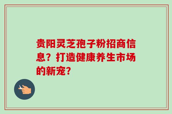 贵阳灵芝孢子粉招商信息?打造健康养生市场的新宠? 贵阳灵芝孢子粉招商信息?打造健康养生市场的新宠?