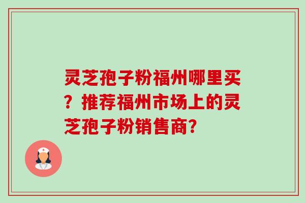 灵芝孢子粉福州哪里买？推荐福州市场上的灵芝孢子粉销售商？