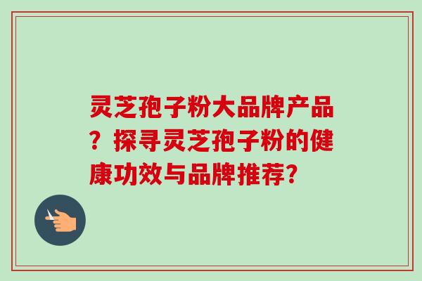 灵芝孢子粉大品牌产品?探寻灵芝孢子粉的健康功效与品牌推荐? 灵芝孢子粉大品牌产品?探寻灵芝孢子粉的健康功效与品牌推荐?