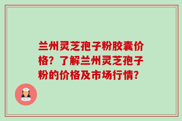 兰州灵芝孢子粉胶囊价格？了解兰州灵芝孢子粉的价格及市场行情？