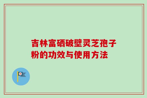 吉林富硒破壁灵芝孢子粉的功效与使用方法