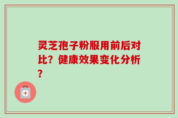 灵芝孢子粉服用前后对比？健康效果变化分析？