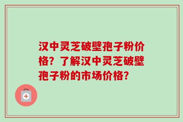 汉中灵芝破壁孢子粉价格？了解汉中灵芝破壁孢子粉的市场价格？