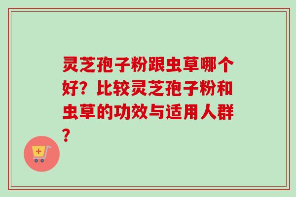 灵芝孢子粉跟虫草哪个好?比较灵芝孢子粉和虫草的功效与适用人群? 灵芝孢子粉跟虫草哪个好?比较灵芝孢子粉和虫草的功效与适用人群?