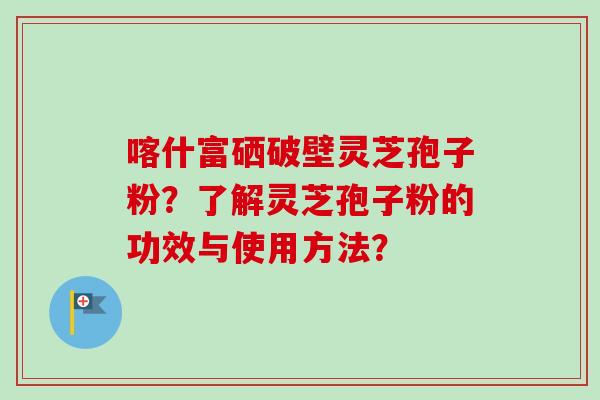 喀什富硒破壁灵芝孢子粉？了解灵芝孢子粉的功效与使用方法？