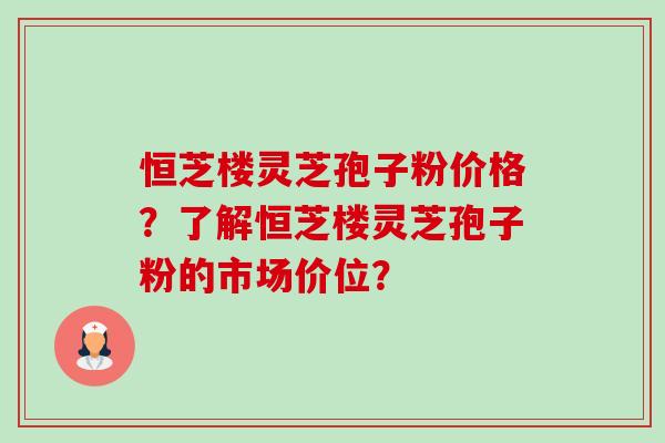 恒芝楼灵芝孢子粉价格?了解恒芝楼灵芝孢子粉的市场价位? 恒芝楼灵芝孢子粉价格?了解恒芝楼灵芝孢子粉的市场价位?