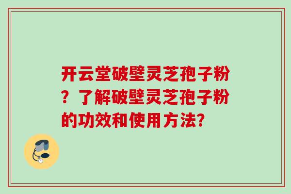 开云堂破壁灵芝孢子粉？了解破壁灵芝孢子粉的功效和使用方法？