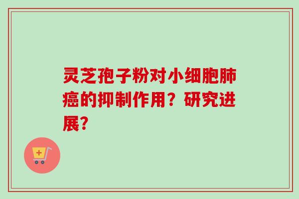 灵芝孢子粉对小细胞的抑制作用?研究进展? 灵芝孢子粉对小细胞的抑制作用?研究进展?