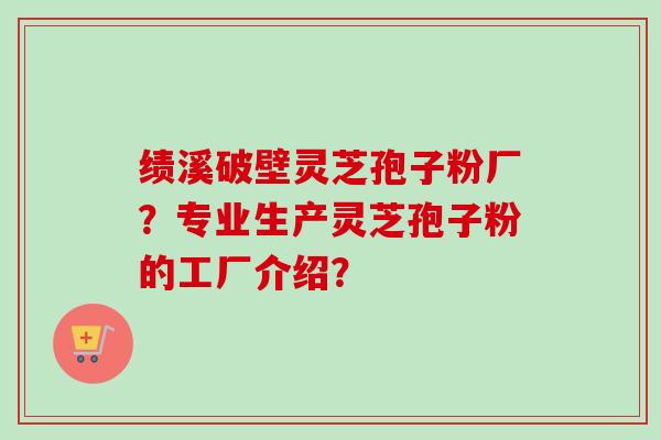 绩溪破壁灵芝孢子粉厂？专业生产灵芝孢子粉的工厂介绍？