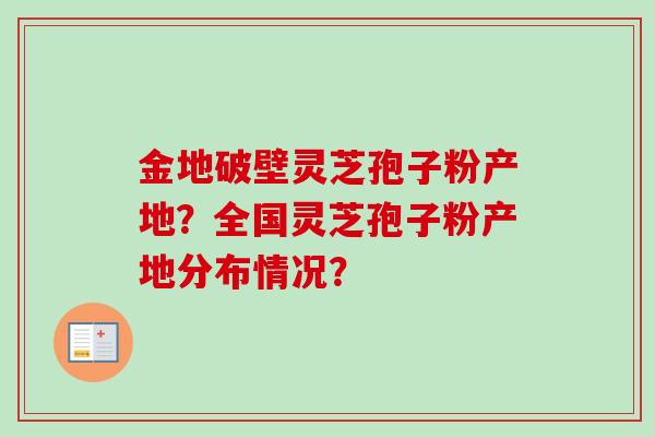 金地破壁灵芝孢子粉产地?全国灵芝孢子粉产地分布情况? 金地破壁灵芝孢子粉产地?全国灵芝孢子粉产地分布情况?
