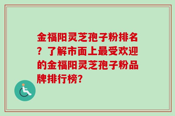 金福阳灵芝孢子粉排名？了解市面上受欢迎的金福阳灵芝孢子粉品牌排行榜？