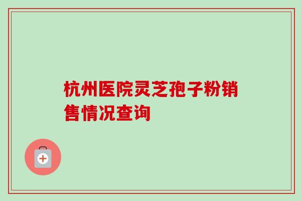 杭州医院灵芝孢子粉销售情况查询