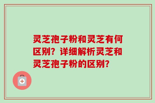 灵芝孢子粉和灵芝有何区别？详细解析灵芝和灵芝孢子粉的区别？