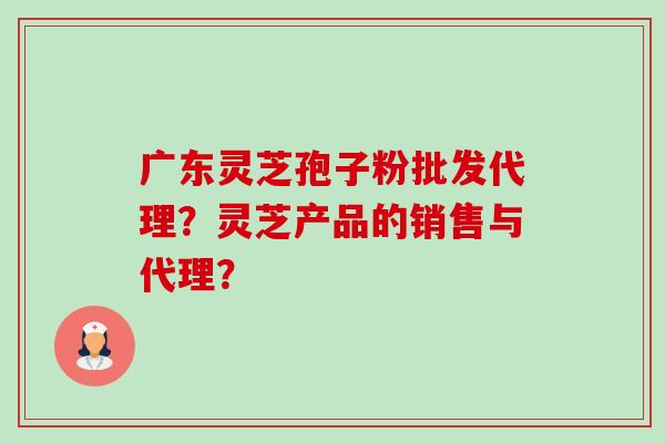 广东灵芝孢子粉批发代理？灵芝产品的销售与代理？