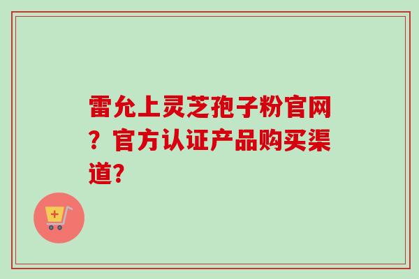 雷允上灵芝孢子粉官网？官方认证产品购买渠道？