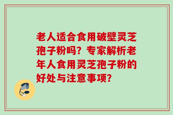 老人适合食用破壁灵芝孢子粉吗？专家解析老年人食用灵芝孢子粉的好处与注意事项？