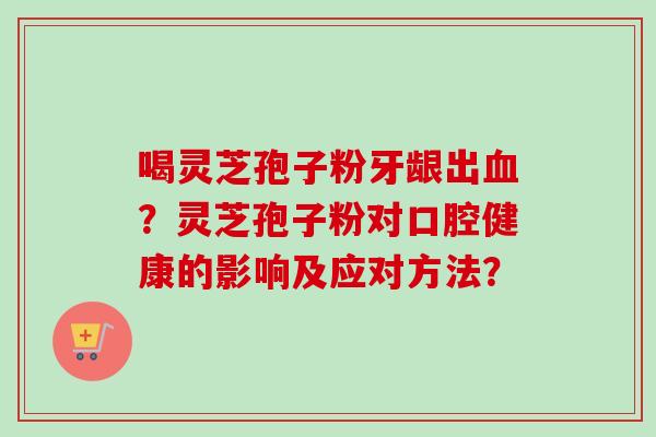 喝灵芝孢子粉牙龈出血？灵芝孢子粉对口腔健康的影响及应对方法？