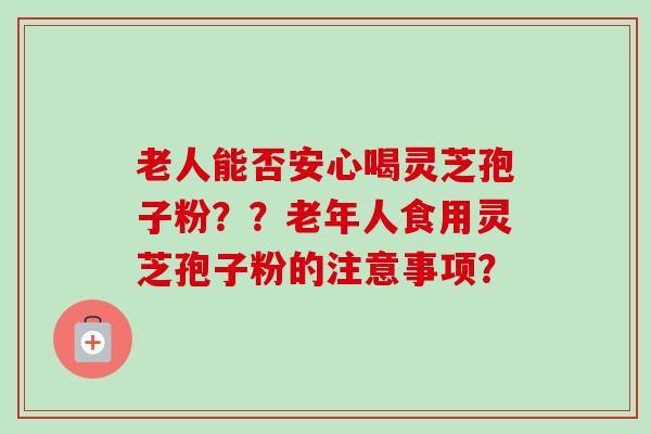 老人能否安心喝灵芝孢子粉??老年人食用灵芝孢子粉的注意事项? 老人能否安心喝灵芝孢子粉??老年人食用灵芝孢子粉的注意事项?