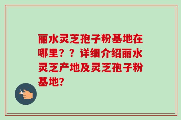 丽水灵芝孢子粉基地在哪里？？详细介绍丽水灵芝产地及灵芝孢子粉基地？