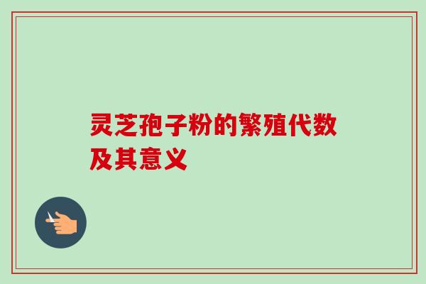 灵芝孢子粉的繁殖代数及其意义 灵芝孢子粉的繁殖代数及其意义