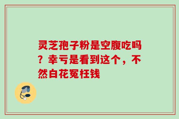 灵芝孢子粉是空腹吃吗?幸亏是看到这个,不然白花冤枉钱 灵芝孢子粉是空腹吃吗?幸亏是看到这个,不然白花冤枉钱