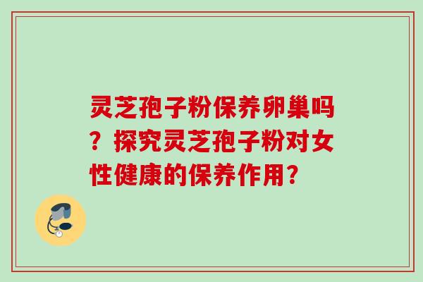 灵芝孢子粉保养卵巢吗？探究灵芝孢子粉对女性健康的保养作用？