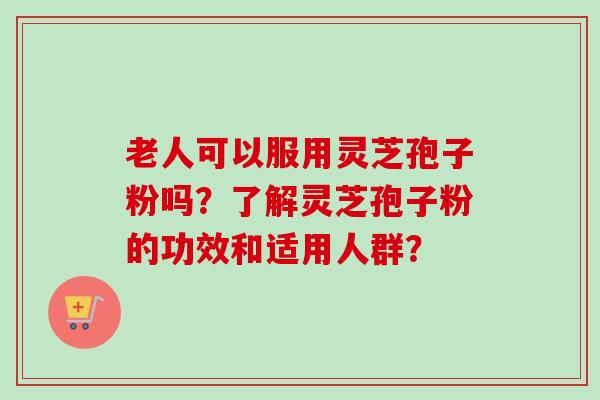 老人可以服用灵芝孢子粉吗?了解灵芝孢子粉的功效和适用人群? 老人可以服用灵芝孢子粉吗?了解灵芝孢子粉的功效和适用人群?