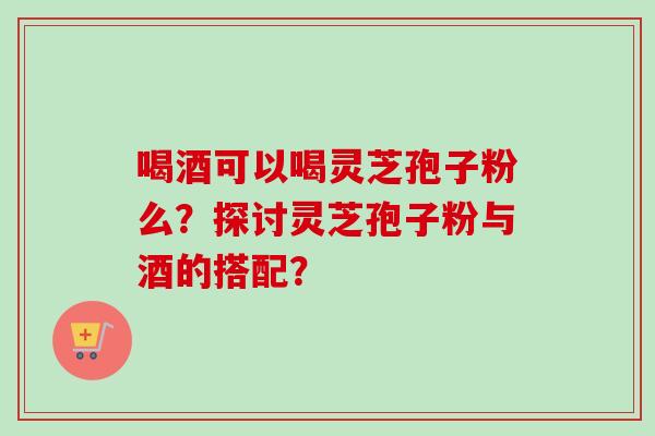 喝酒可以喝灵芝孢子粉么？探讨灵芝孢子粉与酒的搭配？