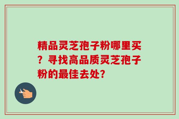 精品灵芝孢子粉哪里买？寻找高品质灵芝孢子粉的佳去处？