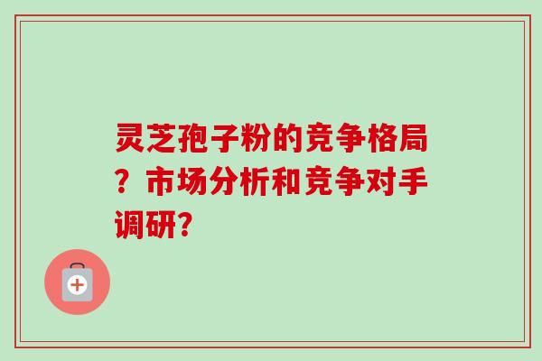 灵芝孢子粉的竞争格局？市场分析和竞争对手调研？