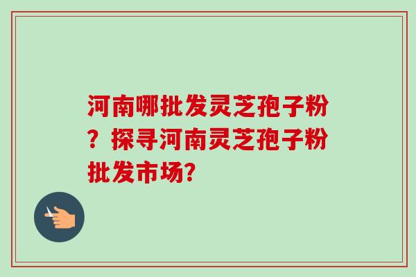 河南哪批发灵芝孢子粉？探寻河南灵芝孢子粉批发市场？