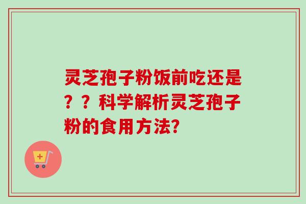 灵芝孢子粉饭前吃还是？？科学解析灵芝孢子粉的食用方法？