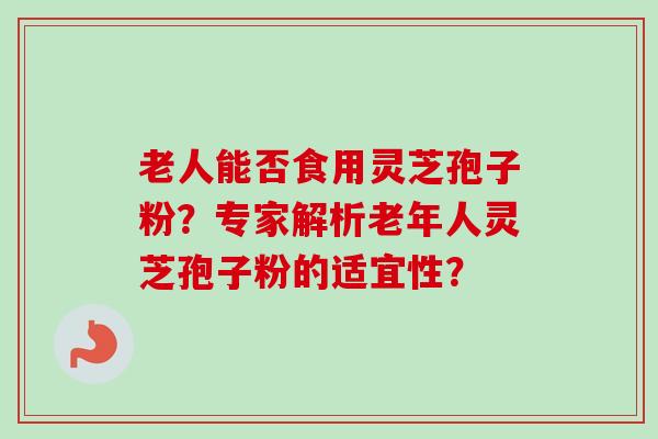 老人能否食用灵芝孢子粉？专家解析老年人灵芝孢子粉的适宜性？