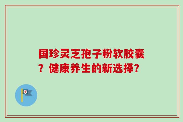 国珍灵芝孢子粉软胶囊？健康养生的新选择？