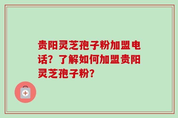 贵阳灵芝孢子粉加盟电话？了解如何加盟贵阳灵芝孢子粉？