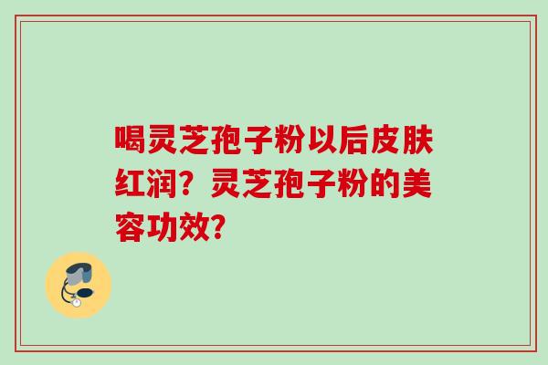 喝灵芝孢子粉以后红润?灵芝孢子粉的美容功效? 喝灵芝孢子粉以后红润?灵芝孢子粉的美容功效?